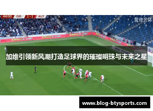 加维引领新风潮打造足球界的璀璨明珠与未来之星 加维引领新风潮打造足球界的璀璨明珠与未来之星