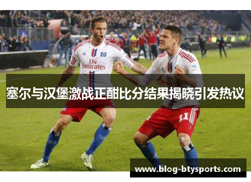 塞尔与汉堡激战正酣比分结果揭晓引发热议 塞尔与汉堡激战正酣比分结果揭晓引发热议