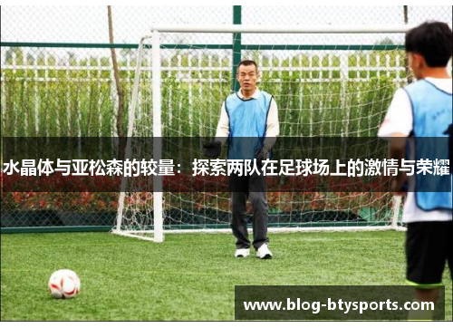 水晶体与亚松森的较量:探索两队在足球场上的激情与荣耀 水晶体与亚松森的较量:探索两队在足球场上的激情与荣耀