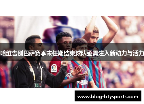 哈维告别巴萨赛季末任期结束球队亟需注入新动力与活力 哈维告别巴萨赛季末任期结束球队亟需注入新动力与活力